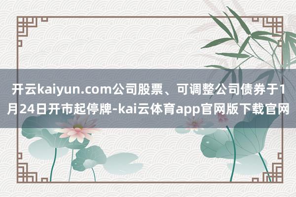 开云kaiyun.com公司股票、可调整公司债券于1月24日开市起停牌-kai云体育app官网版下载官网