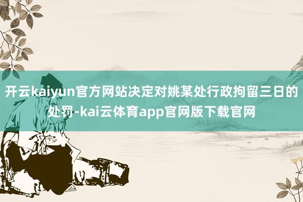 开云kaiyun官方网站决定对姚某处行政拘留三日的处罚-kai云体育app官网版下载官网