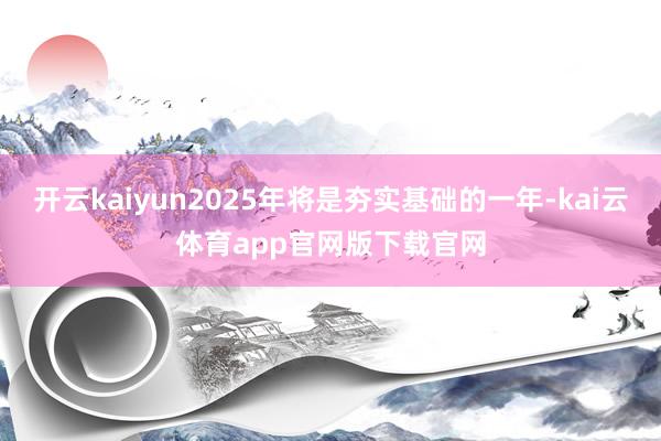 开云kaiyun2025年将是夯实基础的一年-kai云体育app官网版下载官网