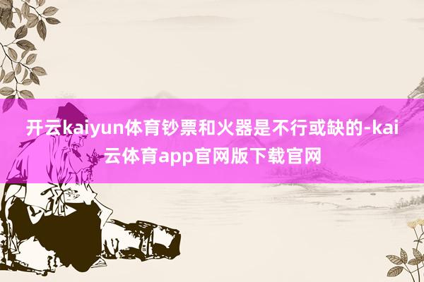 开云kaiyun体育钞票和火器是不行或缺的-kai云体育app官网版下载官网