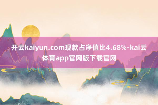 开云kaiyun.com现款占净值比4.68%-kai云体育app官网版下载官网