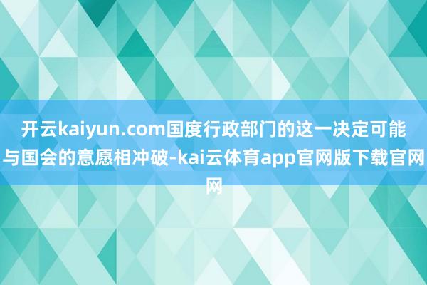 开云kaiyun.com国度行政部门的这一决定可能与国会的意愿相冲破-kai云体育app官网版下载官网