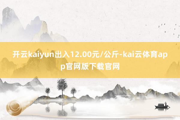 开云kaiyun出入12.00元/公斤-kai云体育app官网版下载官网