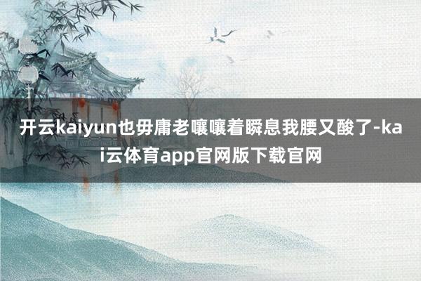 开云kaiyun也毋庸老嚷嚷着瞬息我腰又酸了-kai云体育app官网版下载官网