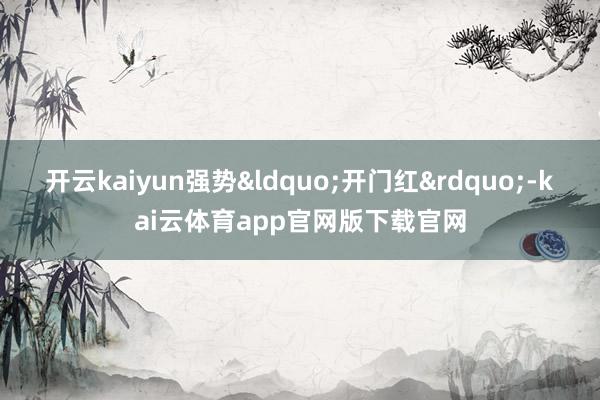 开云kaiyun强势&ldquo;开门红&rdquo;-kai云体育app官网版下载官网
