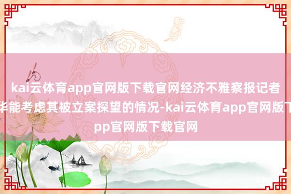 kai云体育app官网版下载官网经济不雅察报记者琢磨叶华能考虑其被立案探望的情况-kai云体育app官网版下载官网