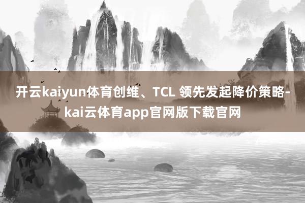 开云kaiyun体育创维、TCL 领先发起降价策略-kai云体育app官网版下载官网