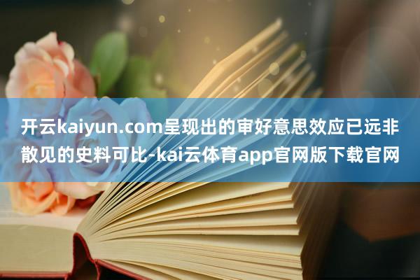 开云kaiyun.com呈现出的审好意思效应已远非散见的史料可比-kai云体育app官网版下载官网