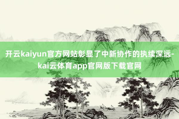 开云kaiyun官方网站彰显了中新协作的执续深远-kai云体育app官网版下载官网