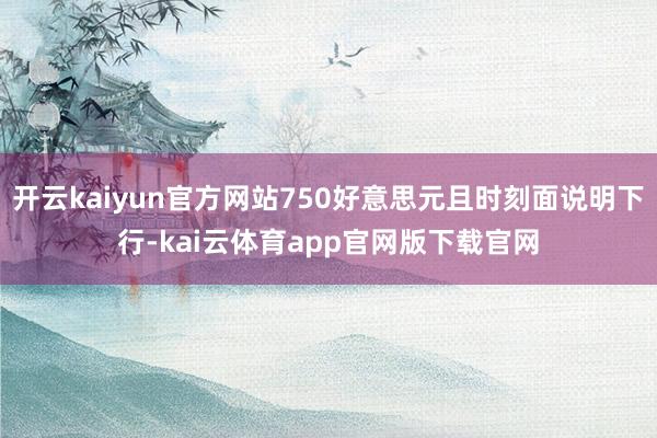 开云kaiyun官方网站750好意思元且时刻面说明下行-kai云体育app官网版下载官网