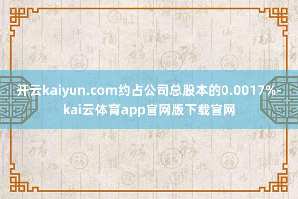 开云kaiyun.com约占公司总股本的0.0017%-kai云体育app官网版下载官网