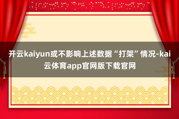 开云kaiyun或不影响上述数据“打架”情况-kai云体育app官网版下载官网