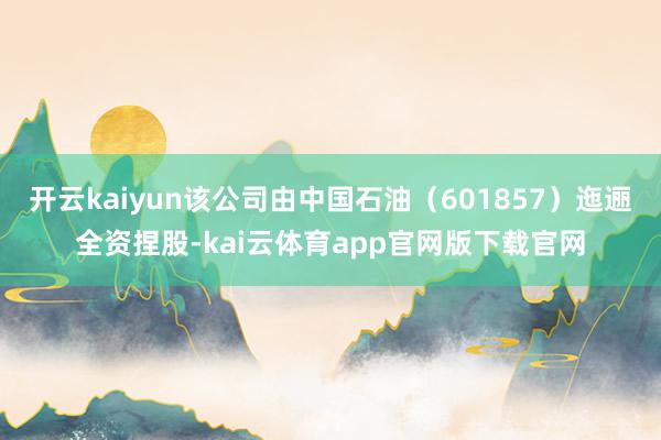 开云kaiyun该公司由中国石油（601857）迤逦全资捏股-kai云体育app官网版下载官网