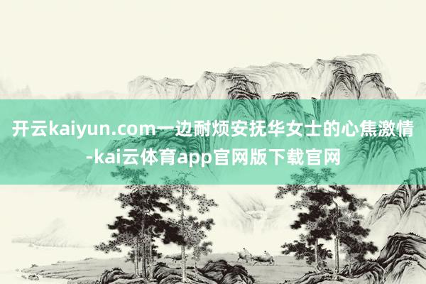 开云kaiyun.com一边耐烦安抚华女士的心焦激情-kai云体育app官网版下载官网