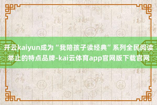 开云kaiyun成为“我陪孩子读经典”系列全民阅读举止的特点品牌-kai云体育app官网版下载官网