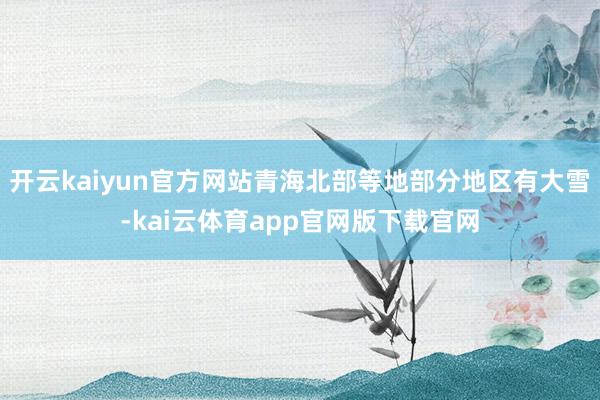 开云kaiyun官方网站青海北部等地部分地区有大雪-kai云体育app官网版下载官网