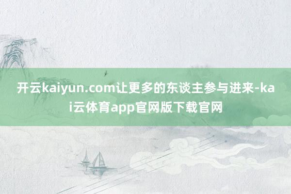 开云kaiyun.com让更多的东谈主参与进来-kai云体育app官网版下载官网