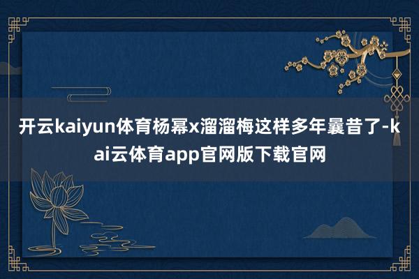 开云kaiyun体育杨幂x溜溜梅这样多年曩昔了-kai云体育app官网版下载官网