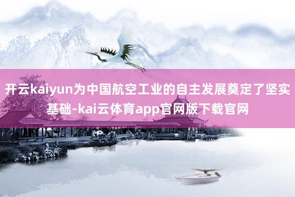 开云kaiyun为中国航空工业的自主发展奠定了坚实基础-kai云体育app官网版下载官网