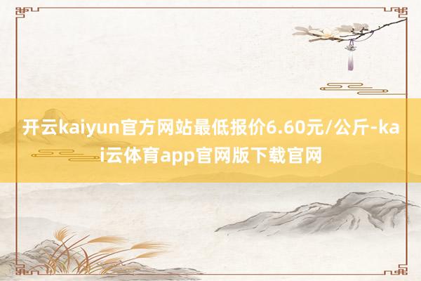 开云kaiyun官方网站最低报价6.60元/公斤-kai云体育app官网版下载官网