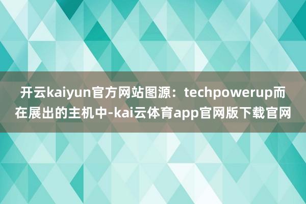 开云kaiyun官方网站图源：techpowerup而在展出的主机中-kai云体育app官网版下载官网