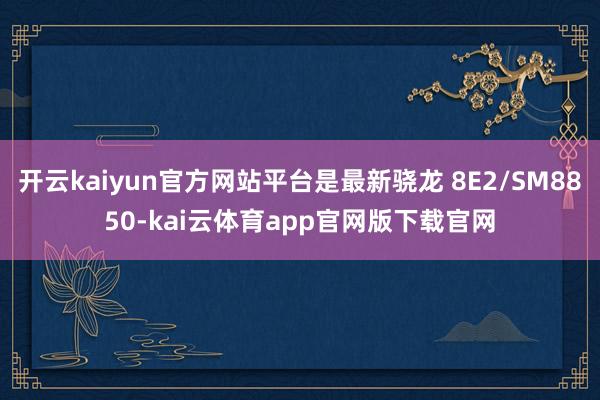 开云kaiyun官方网站平台是最新骁龙 8E2/SM8850-kai云体育app官网版下载官网