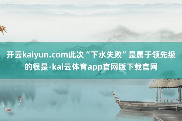 开云kaiyun.com此次“下水失败”是属于领先级的很是-kai云体育app官网版下载官网