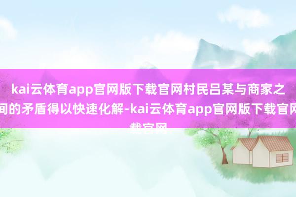 kai云体育app官网版下载官网村民吕某与商家之间的矛盾得以快速化解-kai云体育app官网版下载官网
