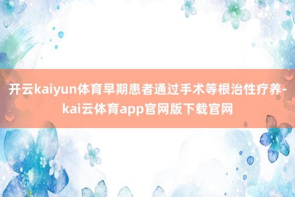 开云kaiyun体育早期患者通过手术等根治性疗养-kai云体育app官网版下载官网