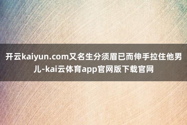 开云kaiyun.com又名生分须眉已而伸手拉住他男儿-kai云体育app官网版下载官网