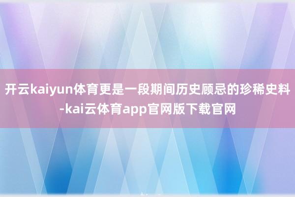 开云kaiyun体育更是一段期间历史顾忌的珍稀史料-kai云体育app官网版下载官网