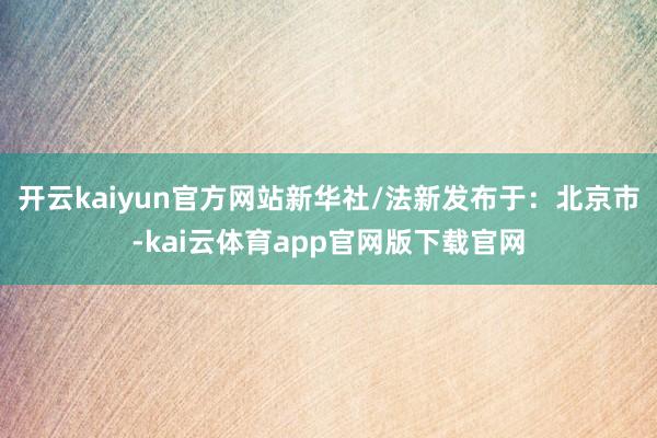 开云kaiyun官方网站新华社/法新发布于：北京市-kai云体育app官网版下载官网