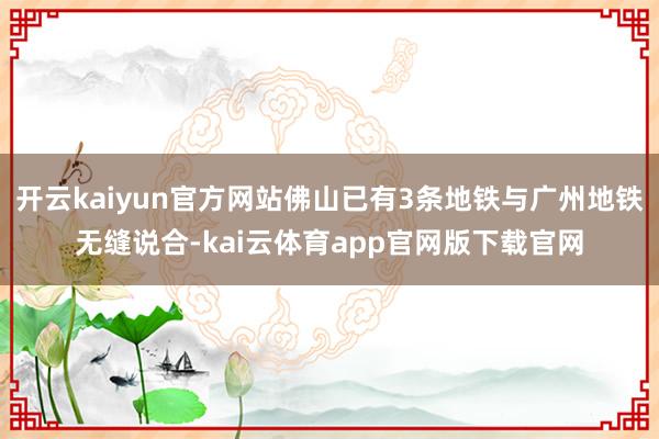 开云kaiyun官方网站佛山已有3条地铁与广州地铁无缝说合-kai云体育app官网版下载官网