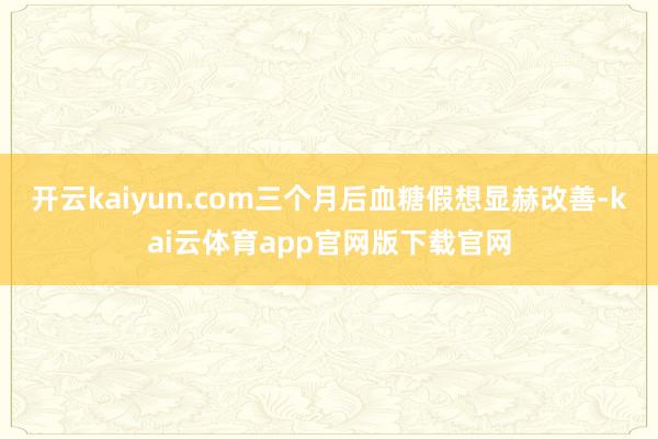 开云kaiyun.com三个月后血糖假想显赫改善-kai云体育app官网版下载官网