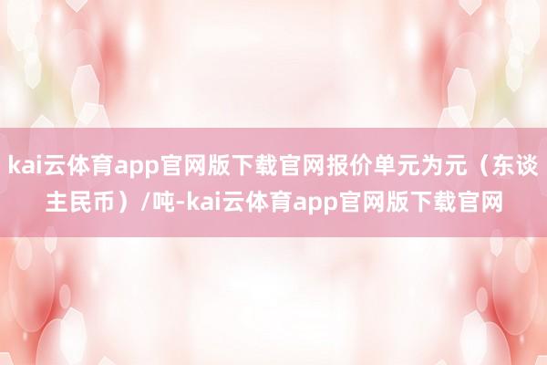 kai云体育app官网版下载官网报价单元为元（东谈主民币）/吨-kai云体育app官网版下载官网