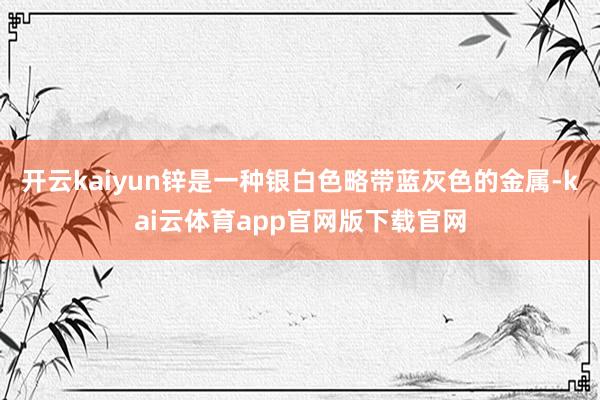 开云kaiyun锌是一种银白色略带蓝灰色的金属-kai云体育app官网版下载官网