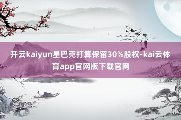 开云kaiyun星巴克打算保留30%股权-kai云体育app官网版下载官网