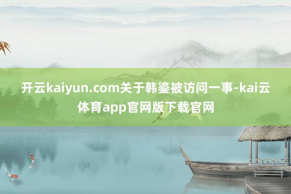开云kaiyun.com　　关于韩鎏被访问一事-kai云体育app官网版下载官网