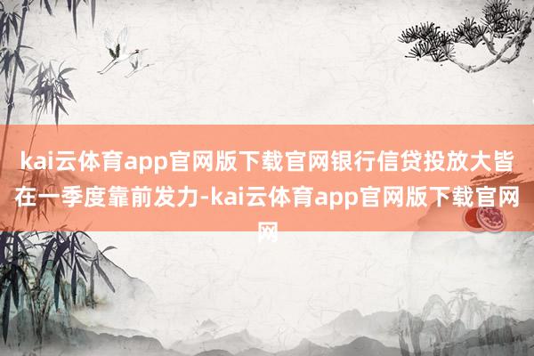kai云体育app官网版下载官网银行信贷投放大皆在一季度靠前发力-kai云体育app官网版下载官网