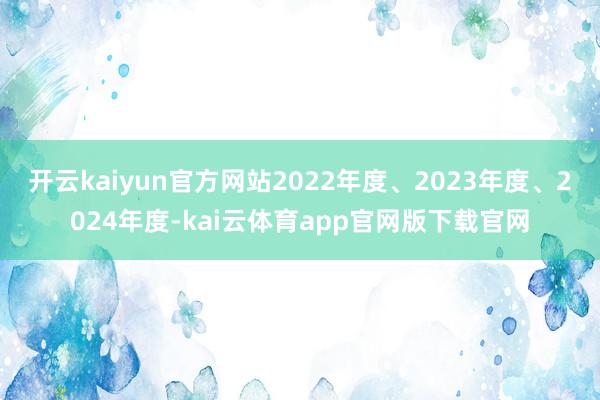 开云kaiyun官方网站2022年度、2023年度、2024年度-kai云体育app官网版下载官网