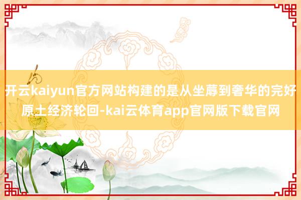 开云kaiyun官方网站构建的是从坐蓐到奢华的完好原土经济轮回-kai云体育app官网版下载官网