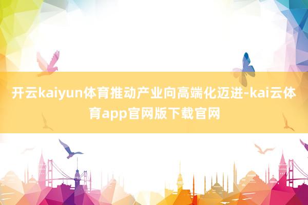 开云kaiyun体育推动产业向高端化迈进-kai云体育app官网版下载官网