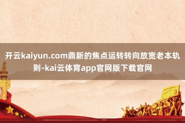 开云kaiyun.com鼎新的焦点运转转向放宽老本轨则-kai云体育app官网版下载官网