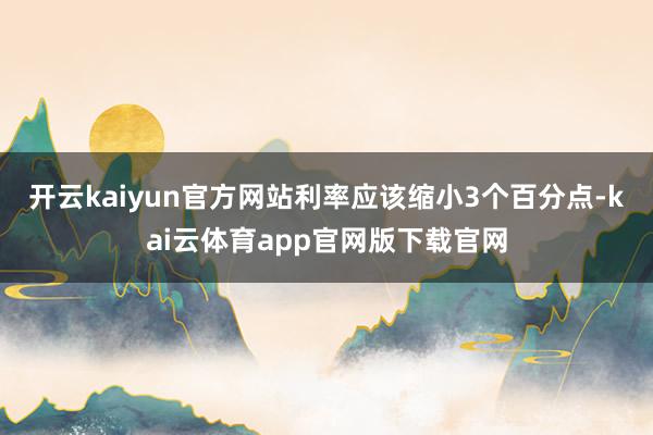 开云kaiyun官方网站利率应该缩小3个百分点-kai云体育app官网版下载官网
