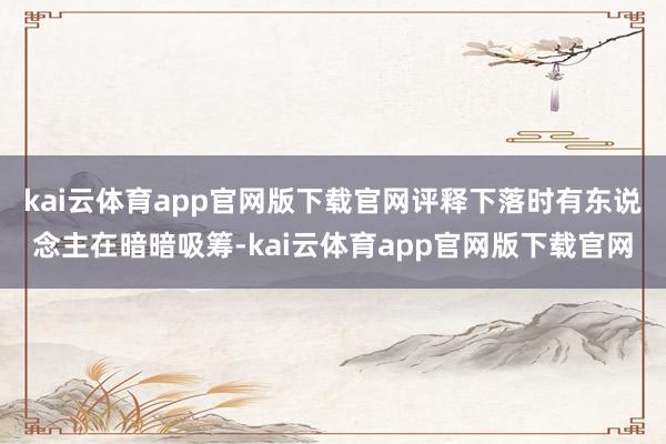 kai云体育app官网版下载官网评释下落时有东说念主在暗暗吸筹-kai云体育app官网版下载官网