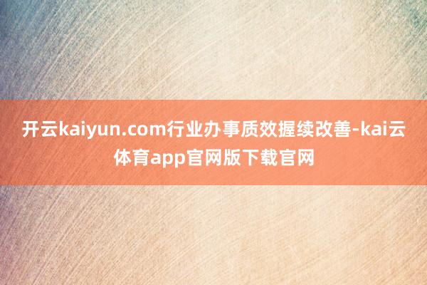 开云kaiyun.com行业办事质效握续改善-kai云体育app官网版下载官网