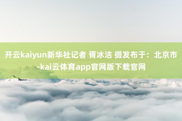 开云kaiyun新华社记者 胥冰洁 摄发布于：北京市-kai云体育app官网版下载官网