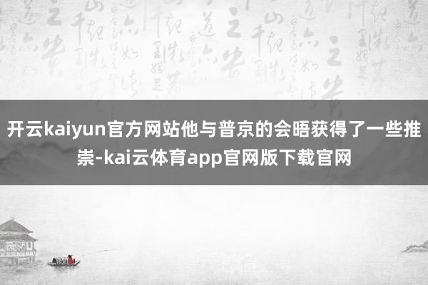 开云kaiyun官方网站他与普京的会晤获得了一些推崇-kai云体育app官网版下载官网