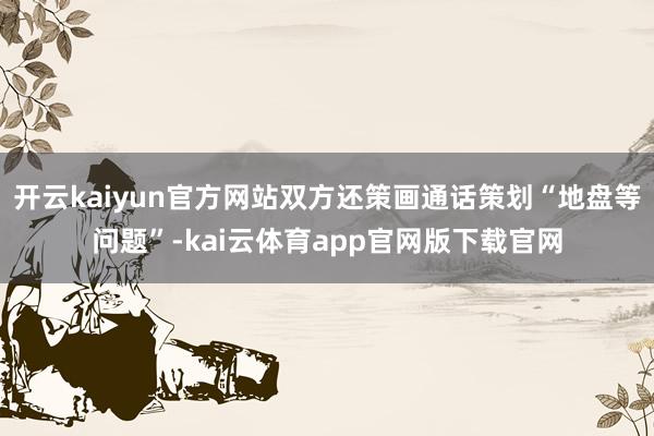 开云kaiyun官方网站双方还策画通话策划“地盘等问题”-kai云体育app官网版下载官网