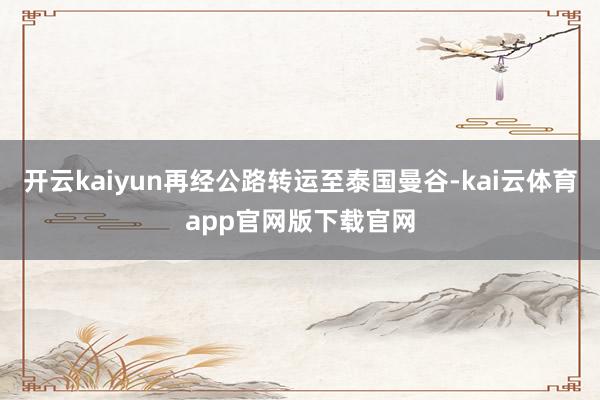 开云kaiyun再经公路转运至泰国曼谷-kai云体育app官网版下载官网